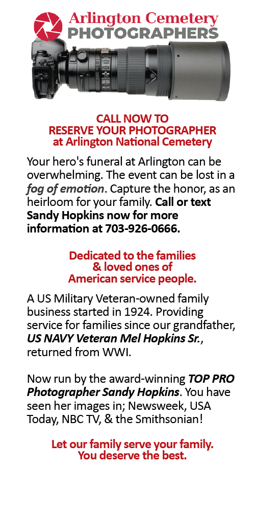 CALL NOW TO RESERVE YOUR PHOTOGRAPHER at Arlington National Cemetery Your hero's funeral at Arlington can be overwhelming. The event can be lost in a fog of emotion. Capture the honor, as an heirloom for your family. Call or text Sandy Hopkins now for more information at 703-926-0666. Dedicated to the families & loved ones of American service people. A US Military Veteran-owned family business started in 1924. Providing service for families since our grandfather, US NAVY Veteran Mel Hopkins Sr., returned from WWI. Now run by the award-winning TOP PRO Photographer Sandy Hopkins. You have seen her images in; Newsweek, USA Today, NBC TV, & the Smithsonian! Let our family serve your family. You deserve the best.